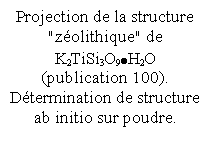 Zone de Texte: Projection de la structure "zolithique" de K2TiSi3O9H2O (publication 100). Dtermination de structure ab initio sur poudre.

